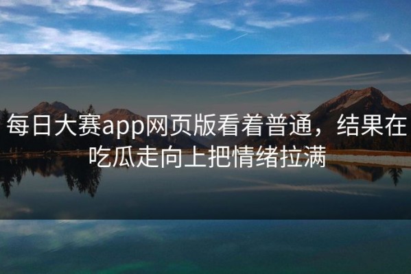 每日大赛app网页版看着普通，结果在吃瓜走向上把情绪拉满
