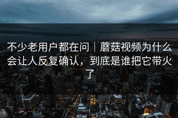 不少老用户都在问｜蘑菇视频为什么会让人反复确认，到底是谁把它带火了