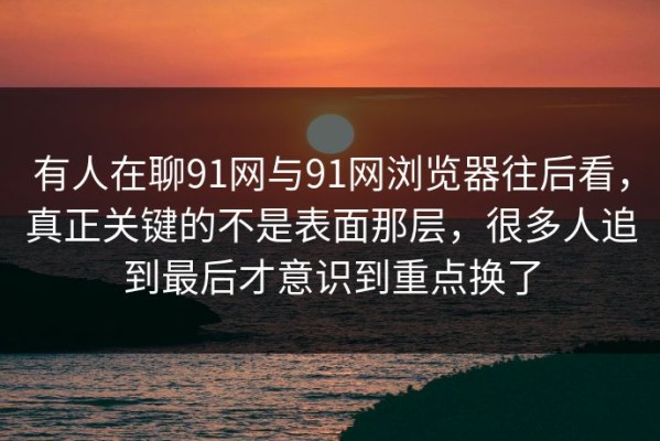 有人在聊91网与91网浏览器往后看，真正关键的不是表面那层，很多人追到最后才意识到重点换了