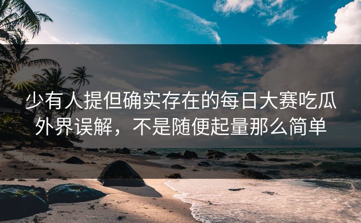 少有人提但确实存在的每日大赛吃瓜外界误解，不是随便起量那么简单