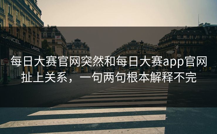 每日大赛官网突然和每日大赛app官网扯上关系，一句两句根本解释不完