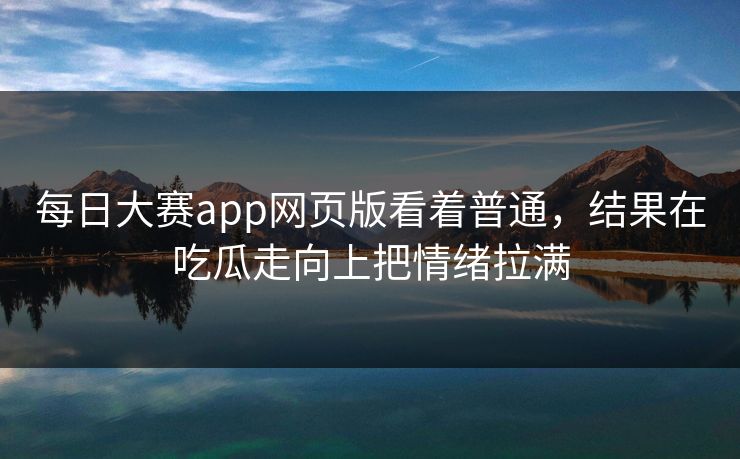每日大赛app网页版看着普通，结果在吃瓜走向上把情绪拉满